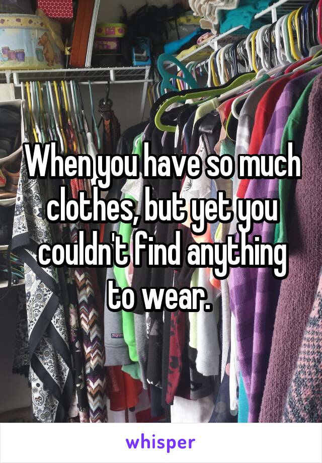 When you have so much clothes, but yet you couldn't find anything to wear. 