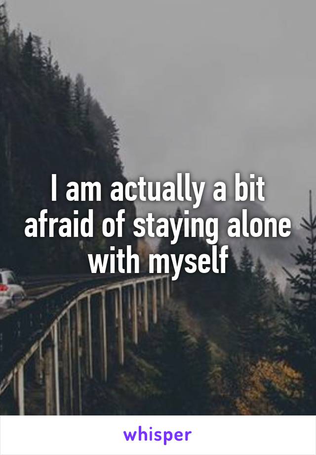 I am actually a bit afraid of staying alone with myself