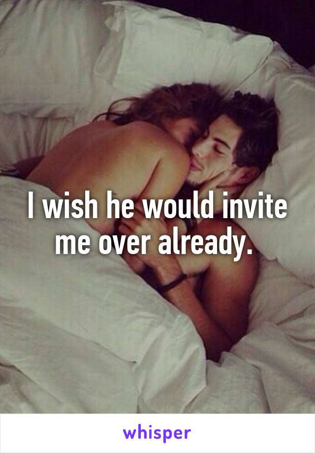 I wish he would invite me over already. 