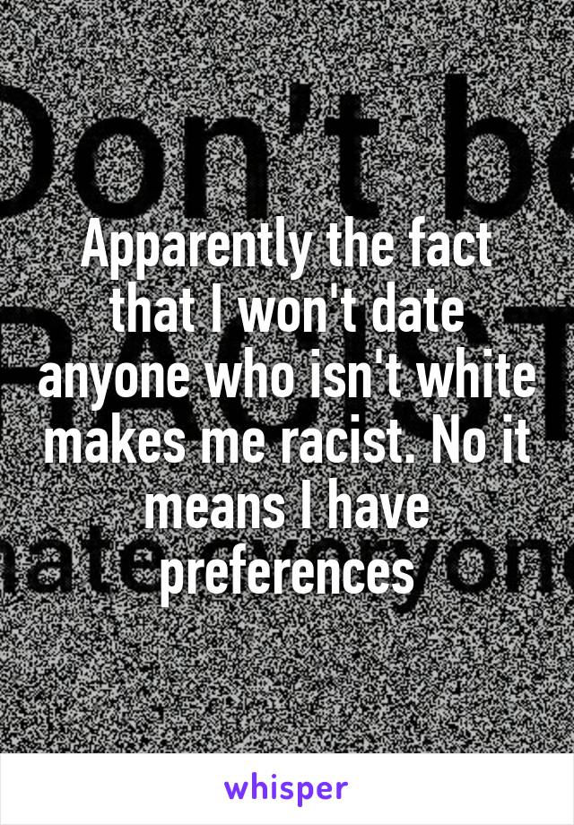 Apparently the fact that I won't date anyone who isn't white makes me racist. No it means I have preferences