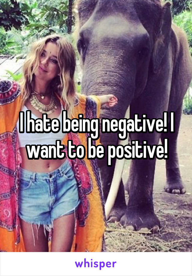 I hate being negative! I want to be positive!