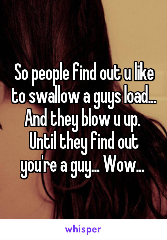 So people find out u like to swallow a guys load... And they blow u up. 
Until they find out you're a guy... Wow... 