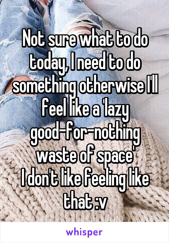 Not sure what to do today, I need to do something otherwise I'll feel like a 'lazy good-for-nothing waste of space'
I don't like feeling like that :v