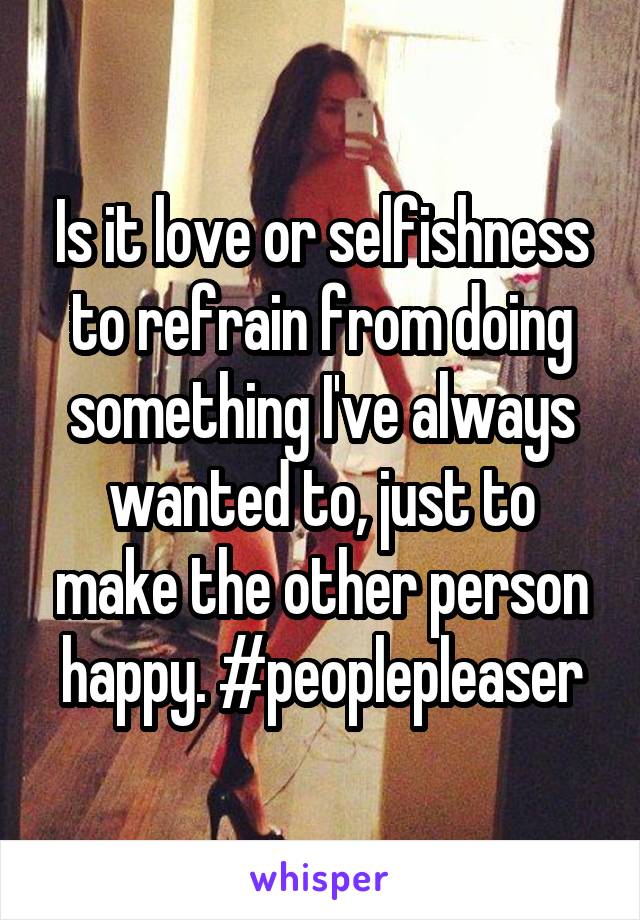 Is it love or selfishness to refrain from doing something I've always wanted to, just to make the other person happy. #peoplepleaser