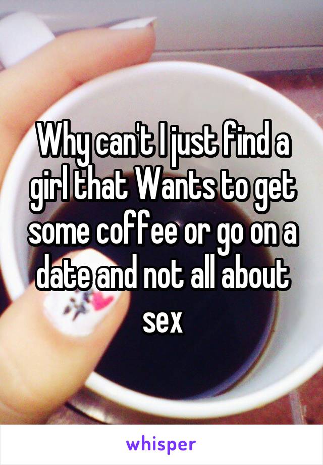 Why can't I just find a girl that Wants to get some coffee or go on a date and not all about sex