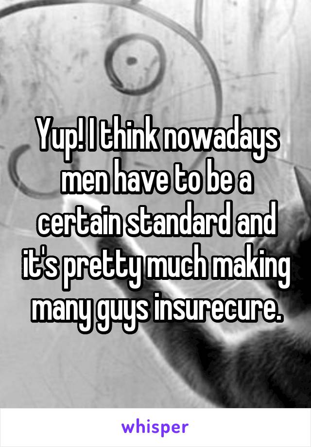 Yup! I think nowadays men have to be a certain standard and it's pretty much making many guys insurecure.