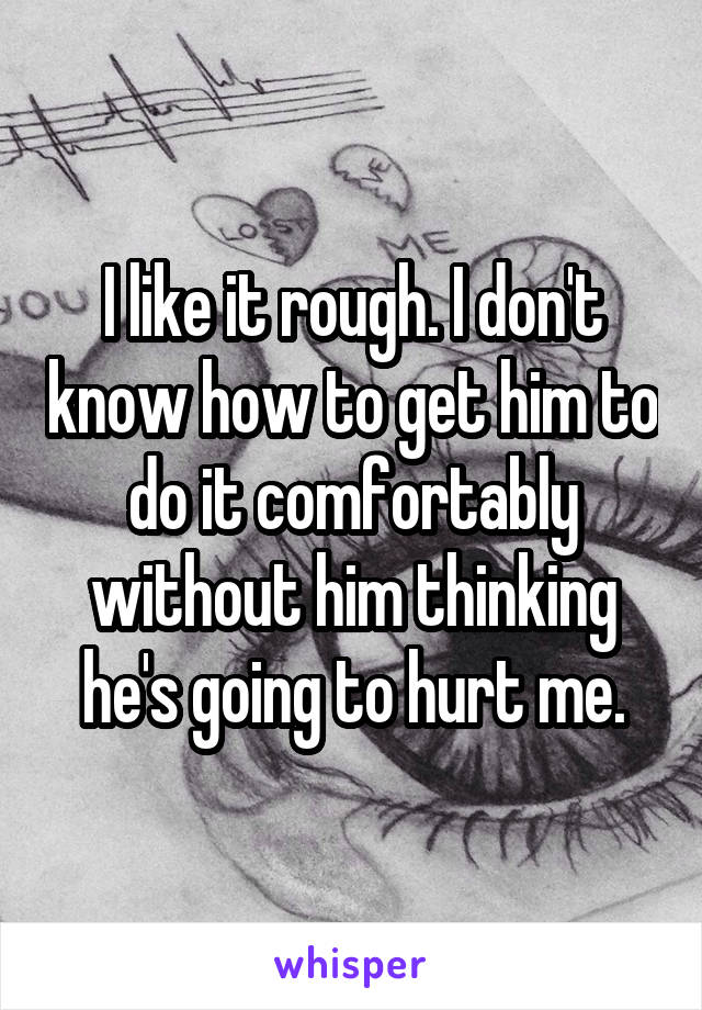 I like it rough. I don't know how to get him to do it comfortably without him thinking he's going to hurt me.