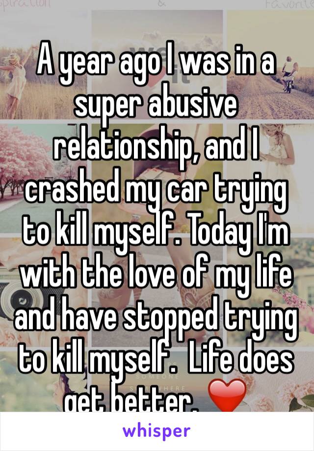 A year ago I was in a super abusive relationship, and I crashed my car trying to kill myself. Today I'm with the love of my life and have stopped trying to kill myself.  Life does get better. ❤️