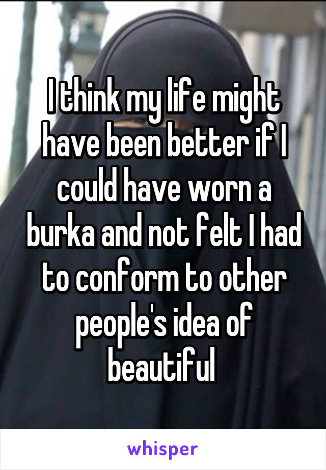 I think my life might have been better if I could have worn a burka and not felt I had to conform to other people's idea of beautiful 