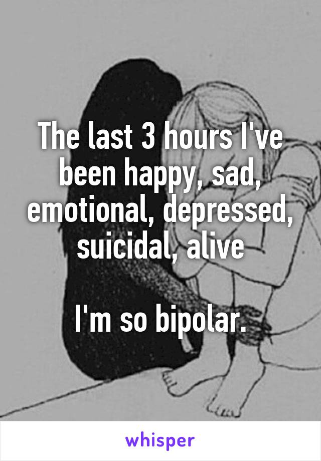 The last 3 hours I've been happy, sad, emotional, depressed, suicidal, alive

I'm so bipolar.