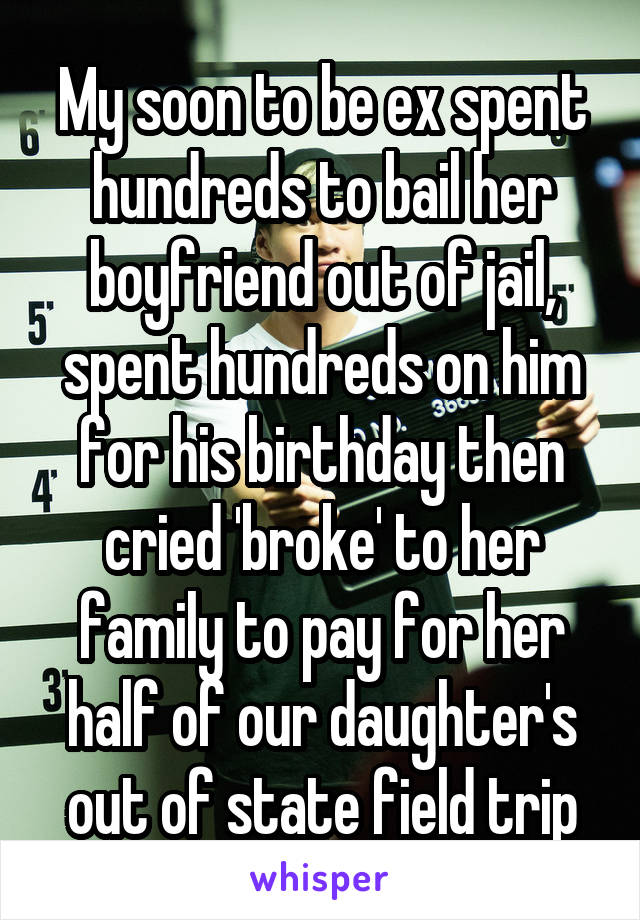 My soon to be ex spent hundreds to bail her boyfriend out of jail, spent hundreds on him for his birthday then cried 'broke' to her family to pay for her half of our daughter's out of state field trip