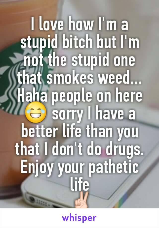 I love how I'm a stupid bitch but I'm not the stupid one that smokes weed... Haha people on here 😂 sorry I have a better life than you that I don't do drugs. Enjoy your pathetic life
 ✌