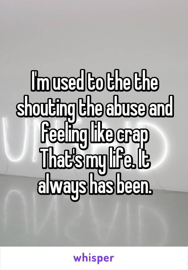 I'm used to the the shouting the abuse and feeling like crap
That's my life. It always has been.