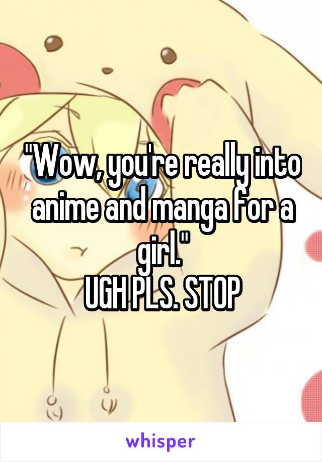 "Wow, you're really into anime and manga for a girl."
UGH PLS. STOP