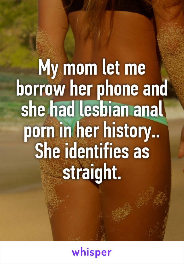 My mom let me borrow her phone and she had lesbian anal porn in her history..
She identifies as straight.
