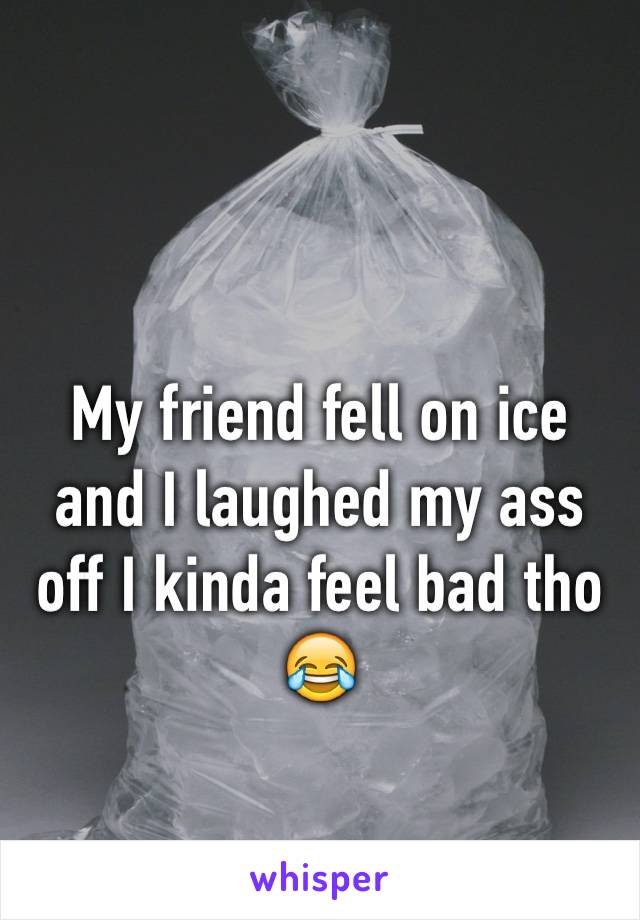 My friend fell on ice and I laughed my ass off I kinda feel bad tho 😂