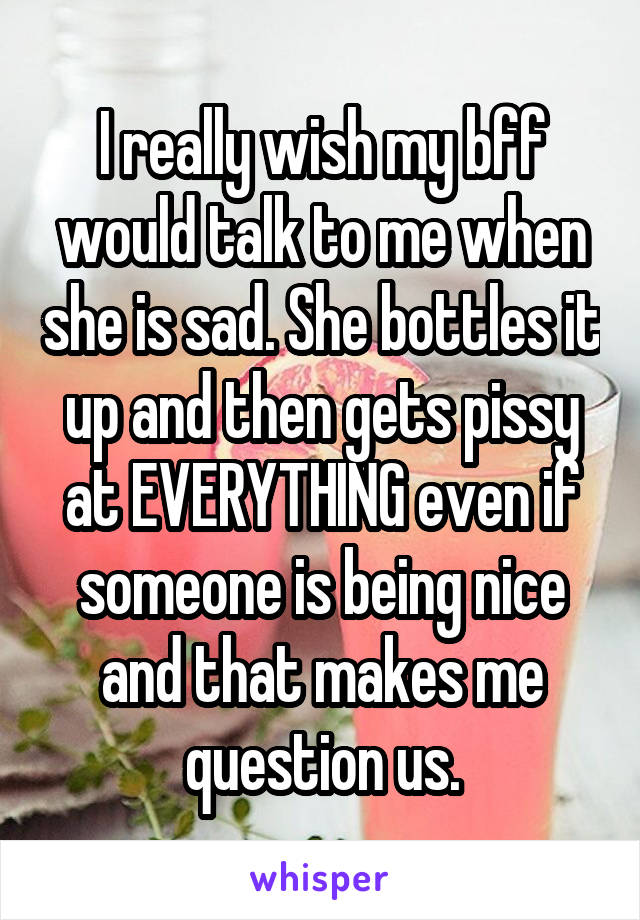 I really wish my bff would talk to me when she is sad. She bottles it up and then gets pissy at EVERYTHING even if someone is being nice and that makes me question us.