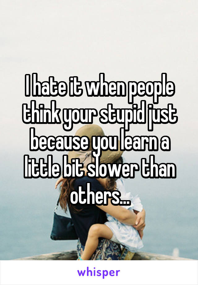 I hate it when people think your stupid just because you learn a little bit slower than others...