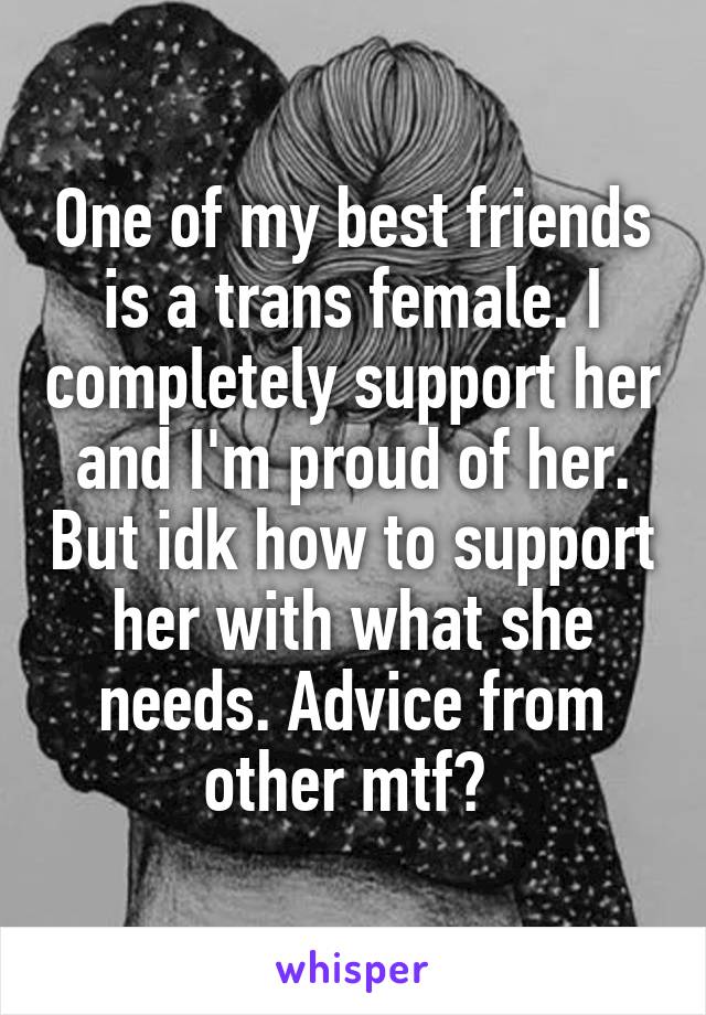 One of my best friends is a trans female. I completely support her and I'm proud of her. But idk how to support her with what she needs. Advice from other mtf? 