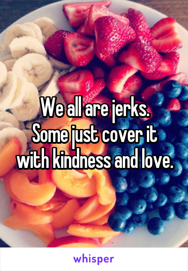 We all are jerks.
Some just cover it with kindness and love.