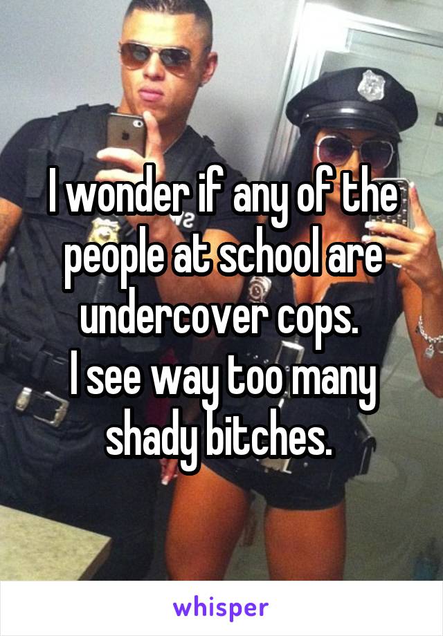 I wonder if any of the people at school are undercover cops. 
I see way too many shady bitches. 