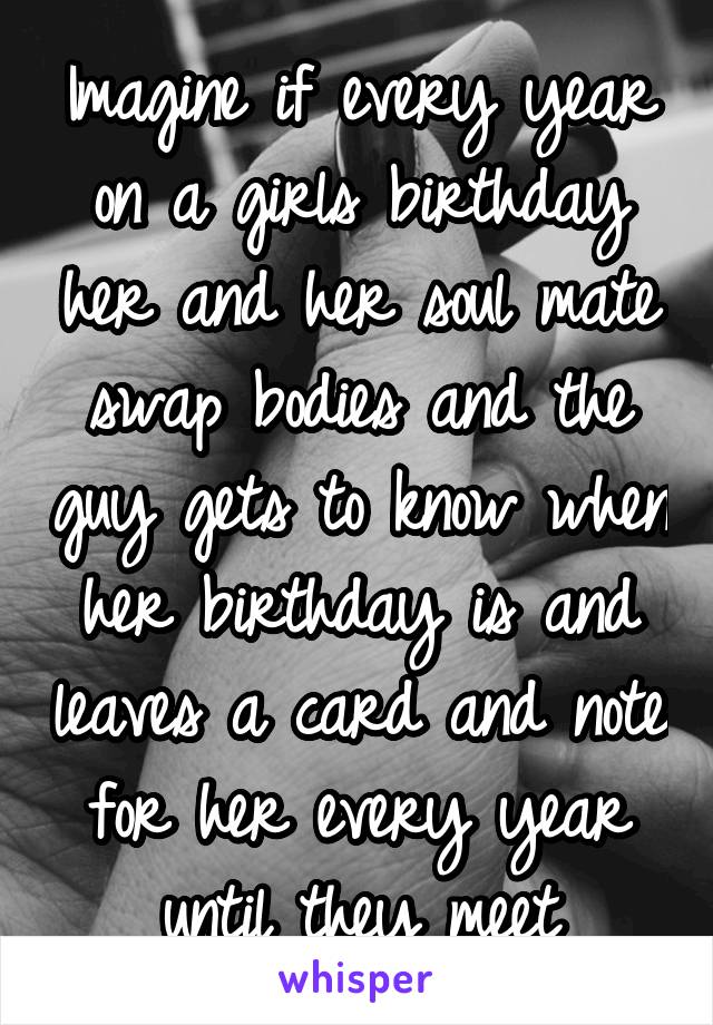 Imagine if every year on a girls birthday her and her soul mate swap bodies and the guy gets to know when her birthday is and leaves a card and note for her every year until they meet