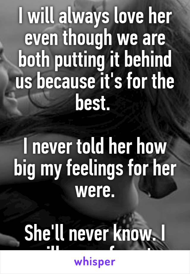 I will always love her even though we are both putting it behind us because it's for the best. 

I never told her how big my feelings for her were.

She'll never know. I will never forget.