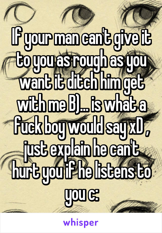 If your man can't give it to you as rough as you want it ditch him get with me B)... is what a fuck boy would say xD , just explain he can't hurt you if he listens to you c: