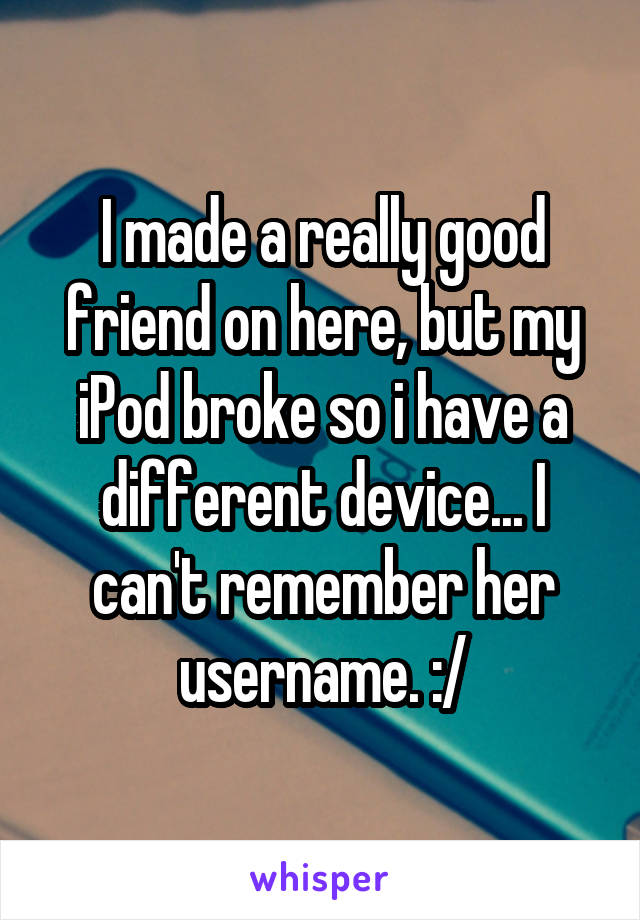 I made a really good friend on here, but my iPod broke so i have a different device... I can't remember her username. :/