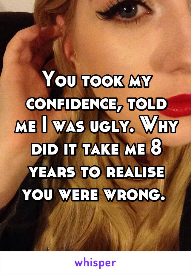 You took my confidence, told me I was ugly. Why did it take me 8 years to realise you were wrong. 