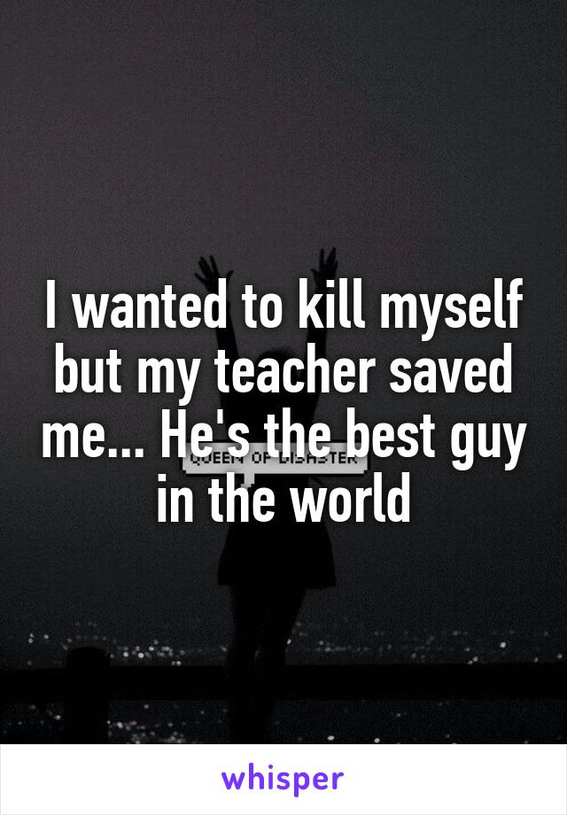 I wanted to kill myself but my teacher saved me... He's the best guy in the world