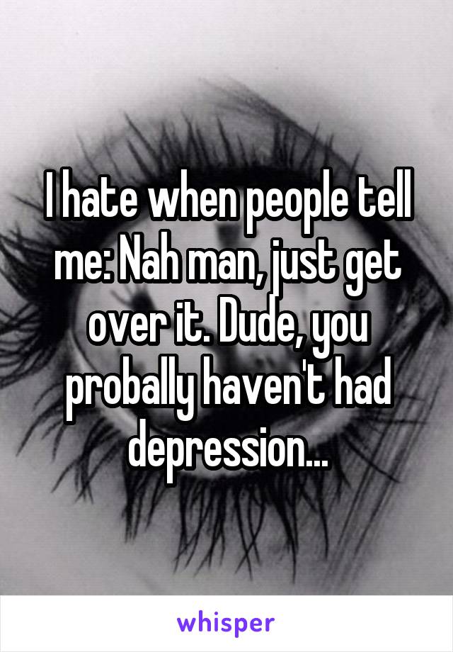 I hate when people tell me: Nah man, just get over it. Dude, you probally haven't had depression...