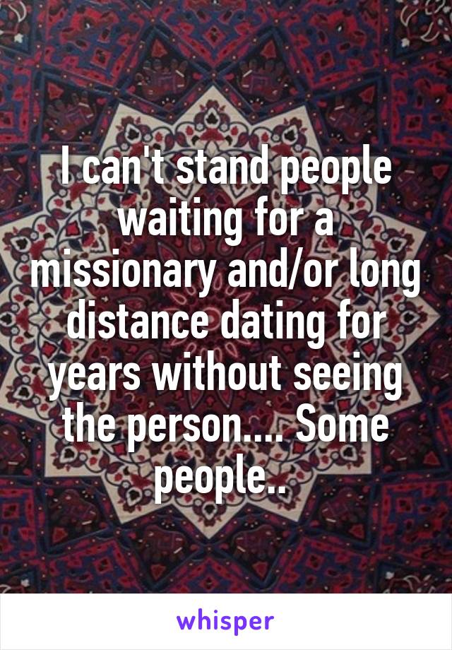 I can't stand people waiting for a missionary and/or long distance dating for years without seeing the person.... Some people.. 