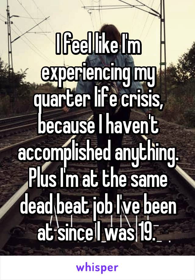 I feel like I'm experiencing my quarter life crisis, because I haven't accomplished anything. Plus I'm at the same dead beat job I've been at since I was 19. 