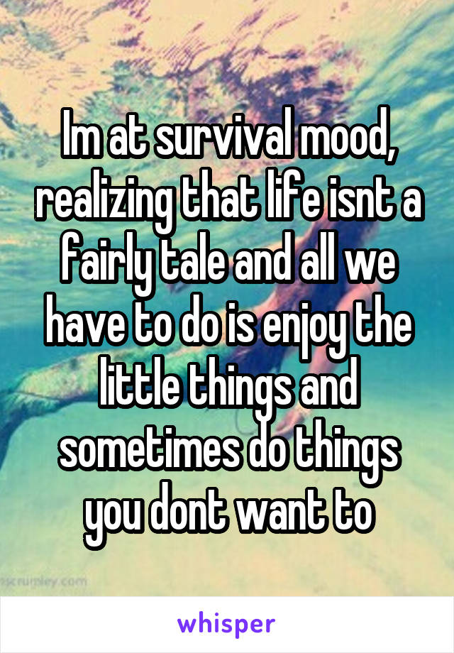 Im at survival mood, realizing that life isnt a fairly tale and all we have to do is enjoy the little things and sometimes do things you dont want to