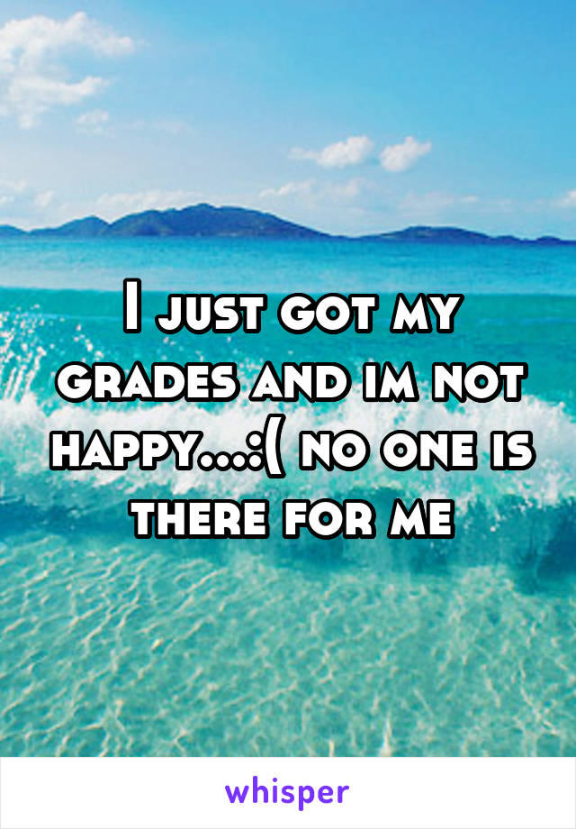 I just got my grades and im not happy...:( no one is there for me