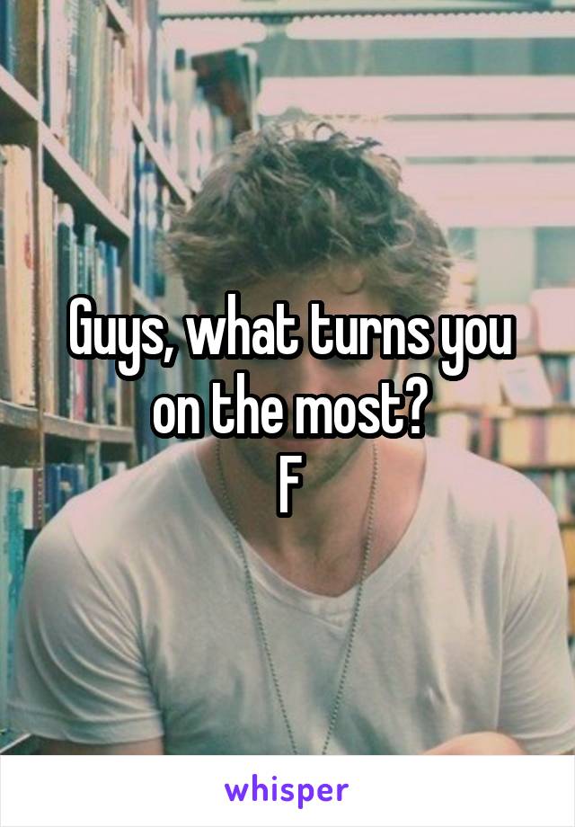 Guys, what turns you on the most?
F