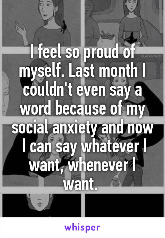 I feel so proud of myself. Last month I couldn't even say a word because of my social anxiety and now  I can say whatever I want, whenever I want. 