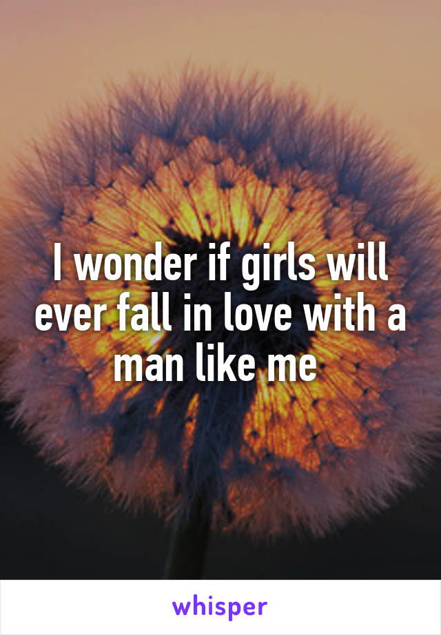 I wonder if girls will ever fall in love with a man like me 