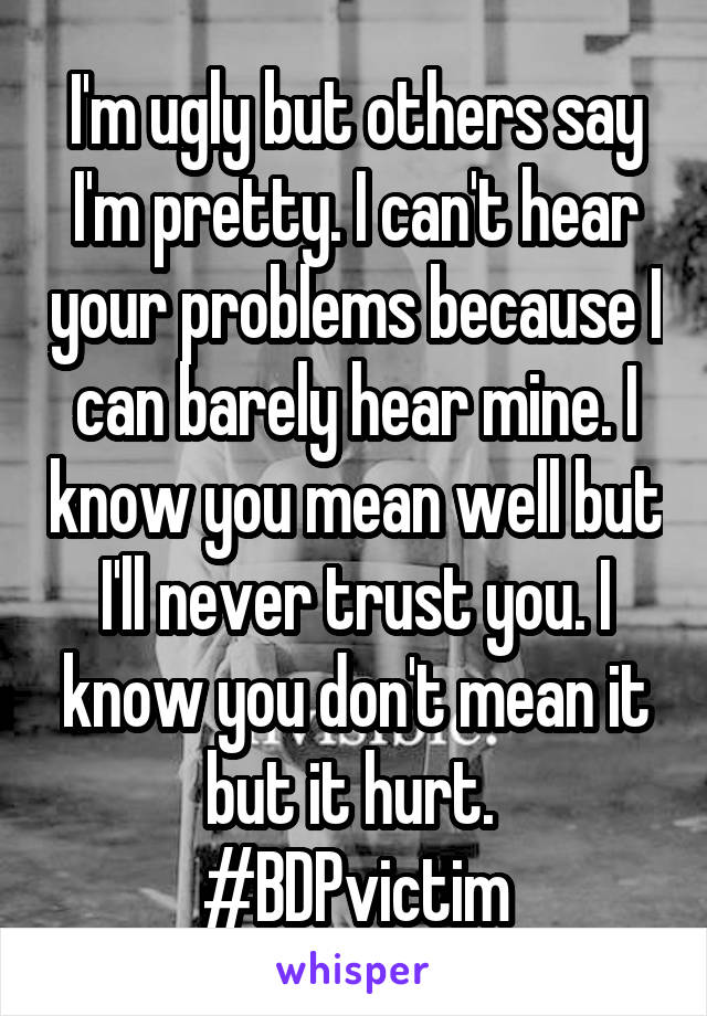 I'm ugly but others say I'm pretty. I can't hear your problems because I can barely hear mine. I know you mean well but I'll never trust you. I know you don't mean it but it hurt. 
#BDPvictim