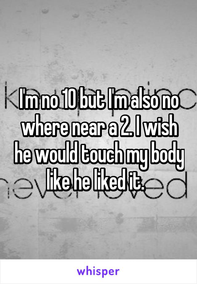 I'm no 10 but I'm also no where near a 2. I wish he would touch my body like he liked it.  