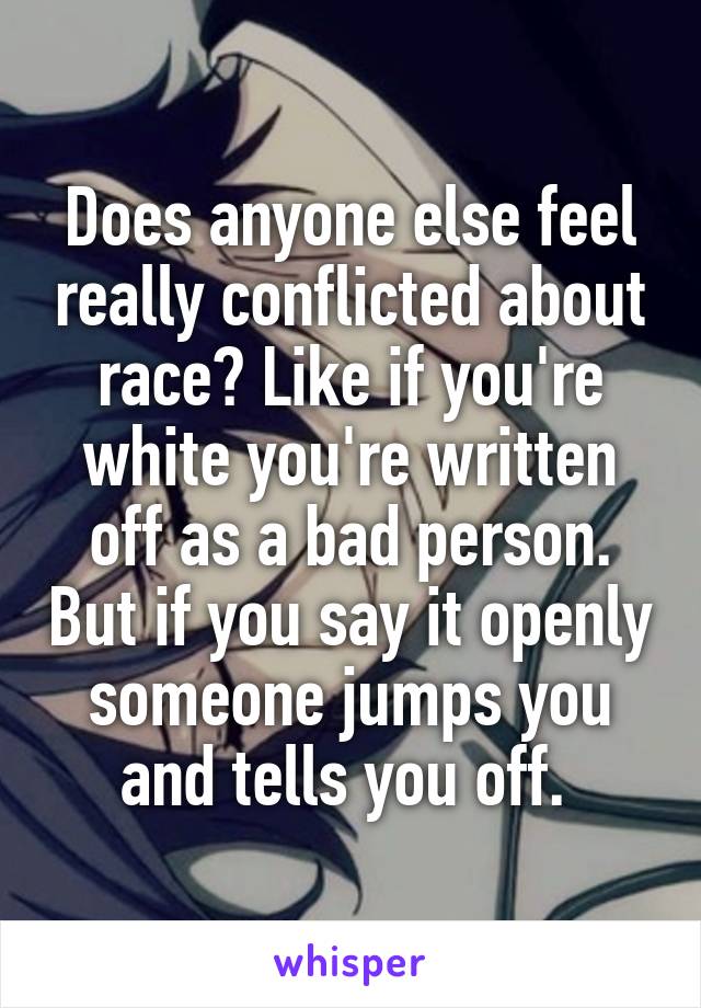 Does anyone else feel really conflicted about race? Like if you're white you're written off as a bad person. But if you say it openly someone jumps you and tells you off. 