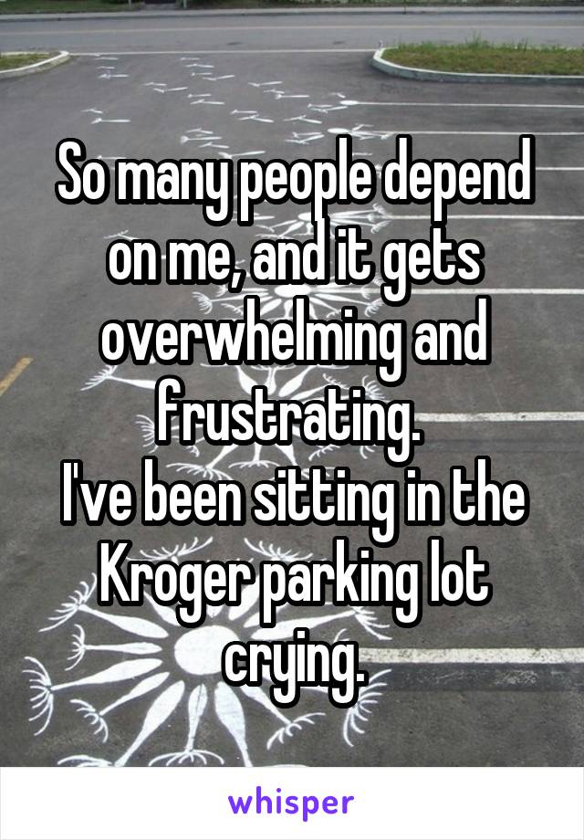 So many people depend on me, and it gets overwhelming and frustrating. 
I've been sitting in the Kroger parking lot crying.