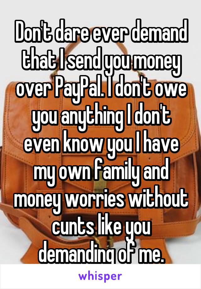 Don't dare ever demand that I send you money over PayPal. I don't owe you anything I don't even know you I have my own family and money worries without cunts like you demanding of me.