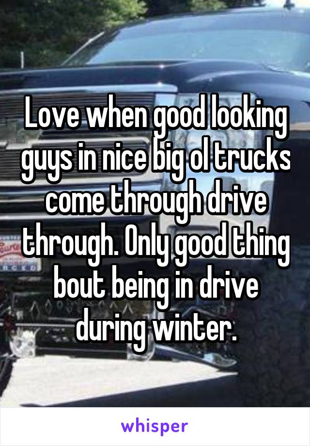 Love when good looking guys in nice big ol trucks come through drive through. Only good thing bout being in drive during winter.