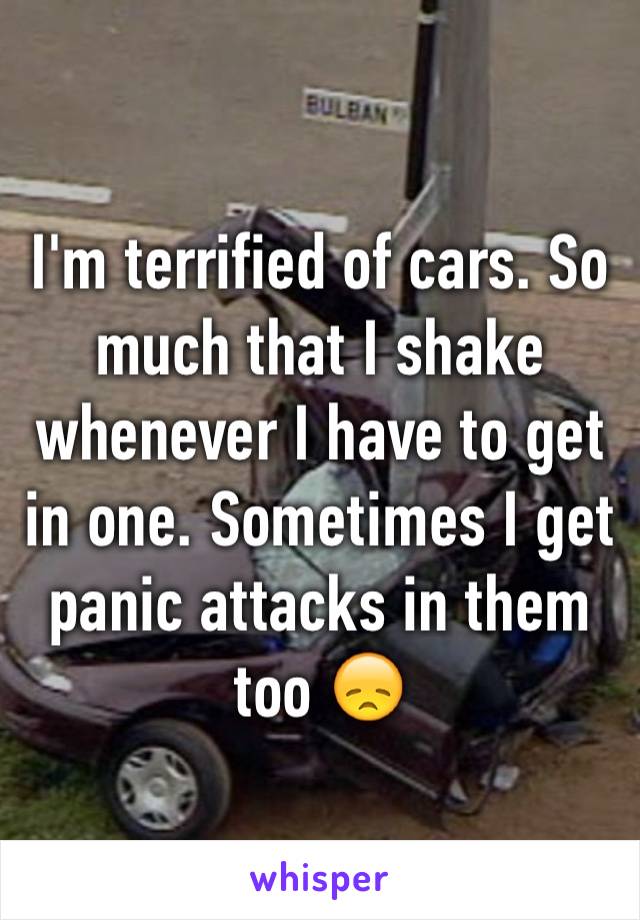 I'm terrified of cars. So much that I shake whenever I have to get in one. Sometimes I get panic attacks in them too 😞