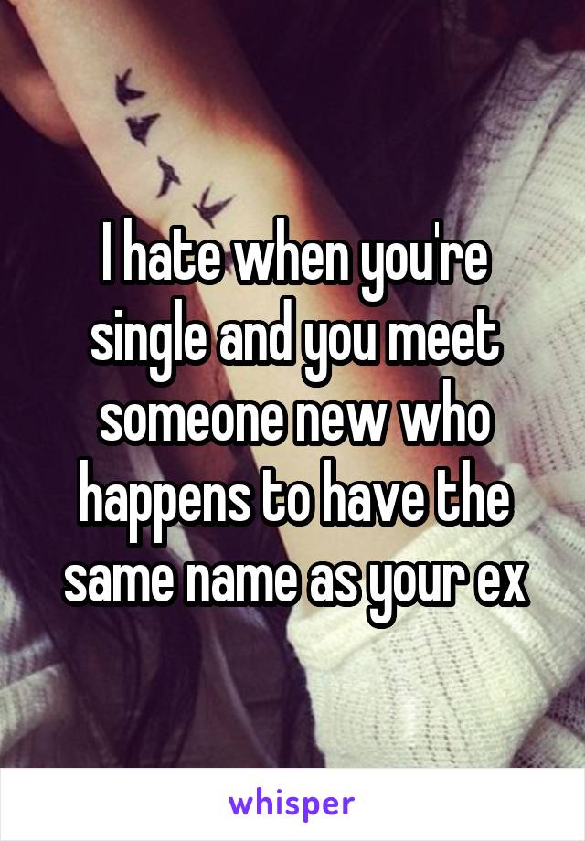 I hate when you're single and you meet someone new who happens to have the same name as your ex