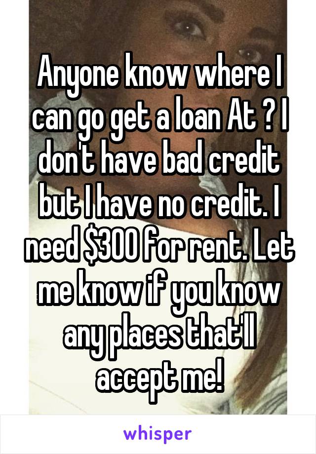 Anyone know where I can go get a loan At ? I don't have bad credit but I have no credit. I need $300 for rent. Let me know if you know any places that'll accept me!