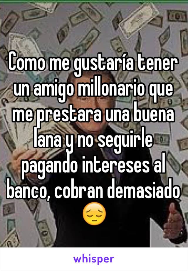 Como me gustaría tener un amigo millonario que me prestara una buena lana y no seguirle pagando intereses al banco, cobran demasiado 😔