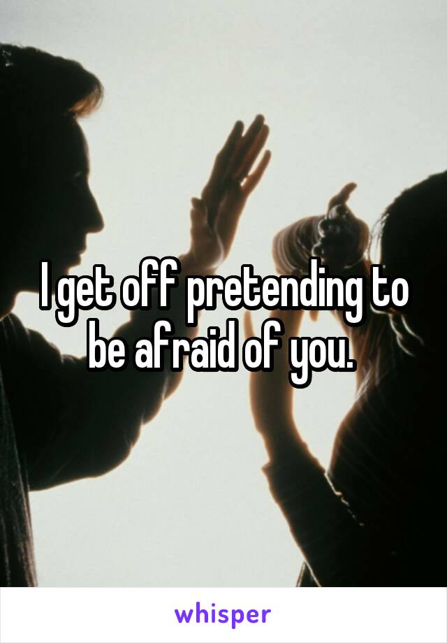 I get off pretending to be afraid of you. 